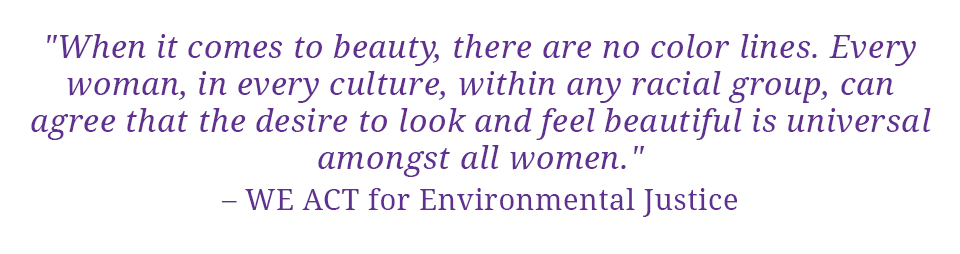 Quote: "When it comes to beauty, there are no color lines.  Every woman, in every culture, within any racial group, can agree that the desire to look and feel beautiful is universal amongst all women." - WE ACT for Environmental Justice
