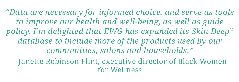 Quote: "Data are necessary for informed choice, and serve as tools to improve our health and well-being, as well as guide policy.  I'm delighted that EWG has expanded its Skin Deep database to include more of the products used by our communities, salons and households." - Janette Robinson Flint, Executive Director of Black Women for Wellness